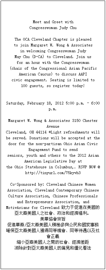 �ı���: Meet and Greet with 
Congresswoman Judy Chu 

The OCA Cleveland Chapter is pleased 
to join Margaret W. Wong & Associates 
in welcoming Congresswoman Judy 
May Chu (D-CA) to Cleveland. Join us 
for an hour with the Congresswoman 
(chair of the Congressional Asian Pacific American Caucus) to discuss AAPI 
civic engagement. Seating is limited to 
100 guests, so register today! 


Saturday, February 18, 2012 5:00 p.m. - 6:00 p.m.

Margaret W. Wong & Associates 3150 Chester Avenue 
Cleveland, OH 44114 *Light refreshments will be served. Donations will be accepted at the 
door for the non-partisan Ohio Asian Civic Engagement Fund to send 
seniors, youth and others to the 2012 Asian American Legislative Day at 
the Ohio Statehouse in Columbus,. RSVP NOW @ http://tinyurl.com/75kyvh3 

Co-Sponsored by: Cleveland Chinese Women Association, Cleveland Contemporary Chinese Culture Association, Chinese Professionals and Entrepreneurs Association, and MotivAsians for Cleveland �����ڴ��M�������ā�̫��������֮��������κͽ���������
���A�f����ּ
���M�A��/��̫�������˷e�O���c����͇�����
�_����̫�������˫@��ͬ�șC����ͬ�ȴ����Լ�������x
�sС����������֮�g��������������
����ᘌ���̫�������˵�ƫҊ�ͽ�������
